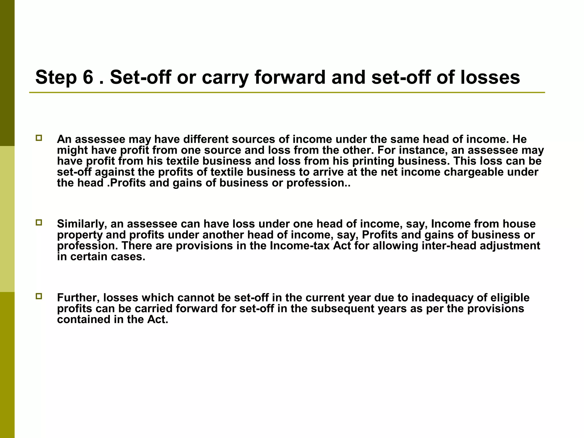 Step 6 . Set-off or carry forward and set-off of losses
 An assessee may have different sources of income under the same head of income. He
might have profit from one source and loss from the other. For instance, an assessee may
have profit from his textile business and loss from his printing business. This loss can be
set-off against the profits of textile business to arrive at the net income chargeable under
the head .Profits and gains of business or profession..
 Similarly, an assessee can have loss under one head of income, say, Income from house
property and profits under another head of income, say, Profits and gains of business or
profession. There are provisions in the Income-tax Act for allowing inter-head adjustment
in certain cases.
 Further, losses which cannot be set-off in the current year due to inadequacy of eligible
profits can be carried forward for set-off in the subsequent years as per the provisions
contained in the Act.
 