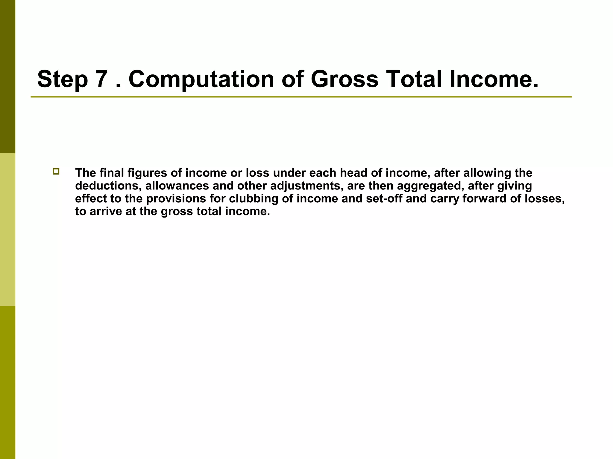 Step 7 . Computation of Gross Total Income.
 The final figures of income or loss under each head of income, after allowing the
deductions, allowances and other adjustments, are then aggregated, after giving
effect to the provisions for clubbing of income and set-off and carry forward of losses,
to arrive at the gross total income.
 