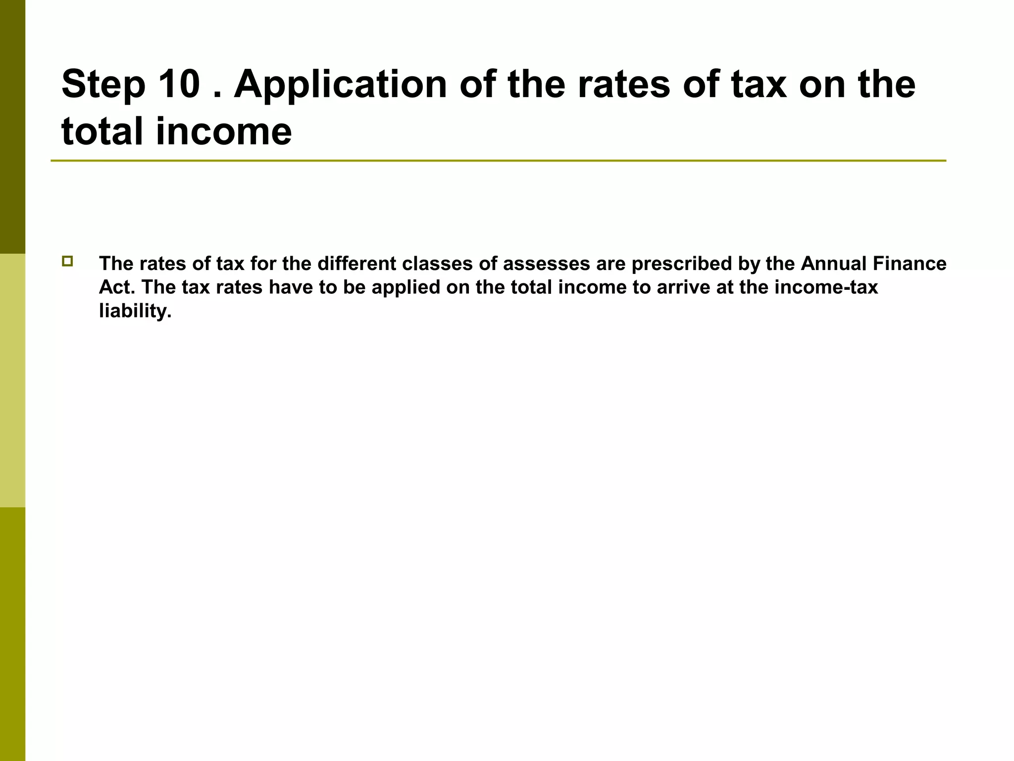 Step 10 . Application of the rates of tax on the
total income
 The rates of tax for the different classes of assesses are prescribed by the Annual Finance
Act. The tax rates have to be applied on the total income to arrive at the income-tax
liability.
 