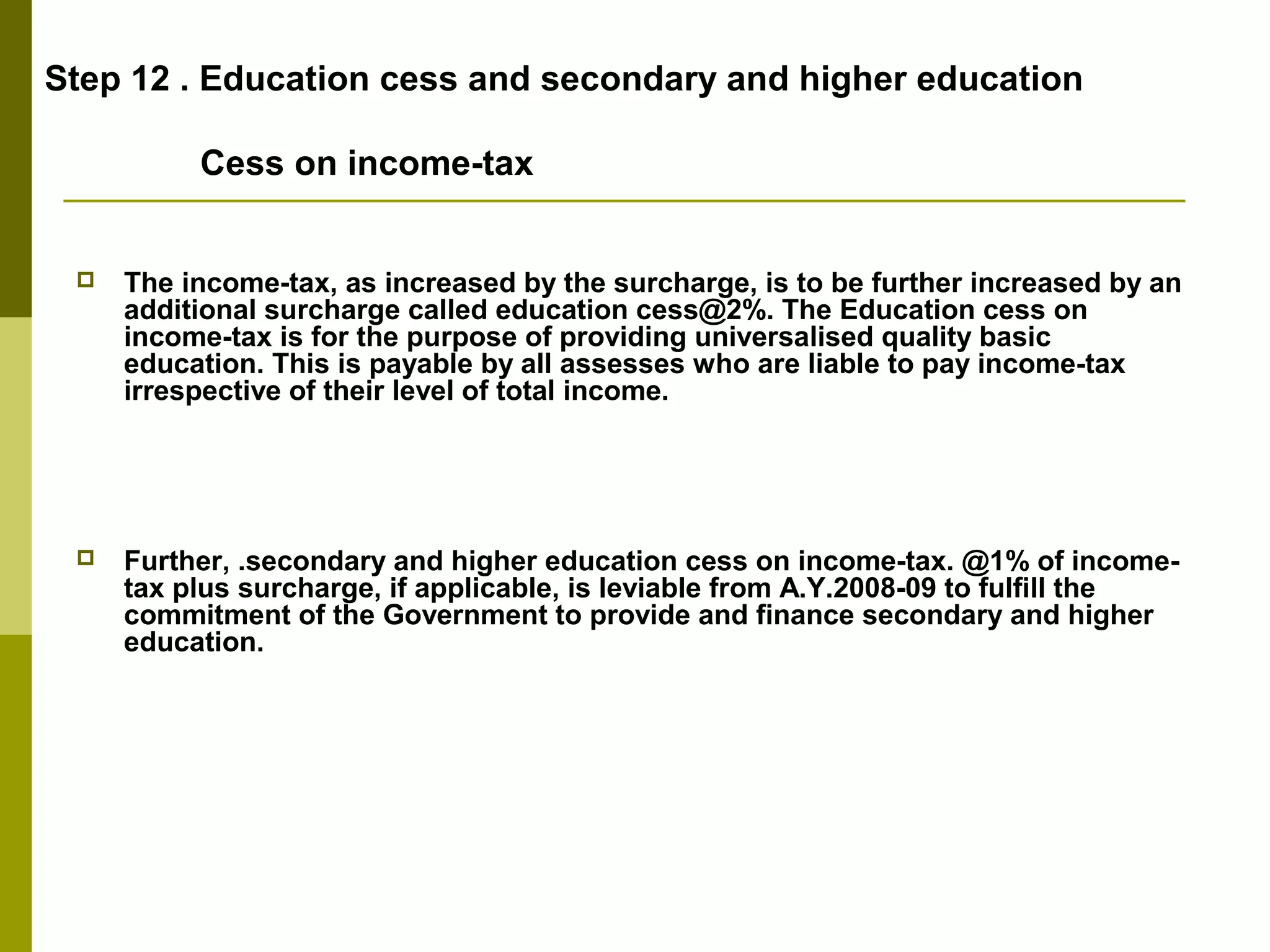 Step 12 . Education cess and secondary and higher education
Cess on income-tax
 The income-tax, as increased by the surcharge, is to be further increased by an
additional surcharge called education cess@2%. The Education cess on
income-tax is for the purpose of providing universalised quality basic
education. This is payable by all assesses who are liable to pay income-tax
irrespective of their level of total income.
 Further, .secondary and higher education cess on income-tax. @1% of income-
tax plus surcharge, if applicable, is leviable from A.Y.2008-09 to fulfill the
commitment of the Government to provide and finance secondary and higher
education.
 