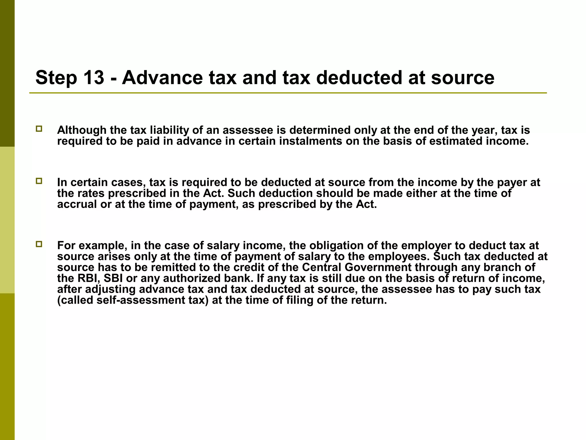 Step 13 - Advance tax and tax deducted at source
 Although the tax liability of an assessee is determined only at the end of the year, tax is
required to be paid in advance in certain instalments on the basis of estimated income.
 In certain cases, tax is required to be deducted at source from the income by the payer at
the rates prescribed in the Act. Such deduction should be made either at the time of
accrual or at the time of payment, as prescribed by the Act.
 For example, in the case of salary income, the obligation of the employer to deduct tax at
source arises only at the time of payment of salary to the employees. Such tax deducted at
source has to be remitted to the credit of the Central Government through any branch of
the RBI, SBI or any authorized bank. If any tax is still due on the basis of return of income,
after adjusting advance tax and tax deducted at source, the assessee has to pay such tax
(called self-assessment tax) at the time of filing of the return.
 