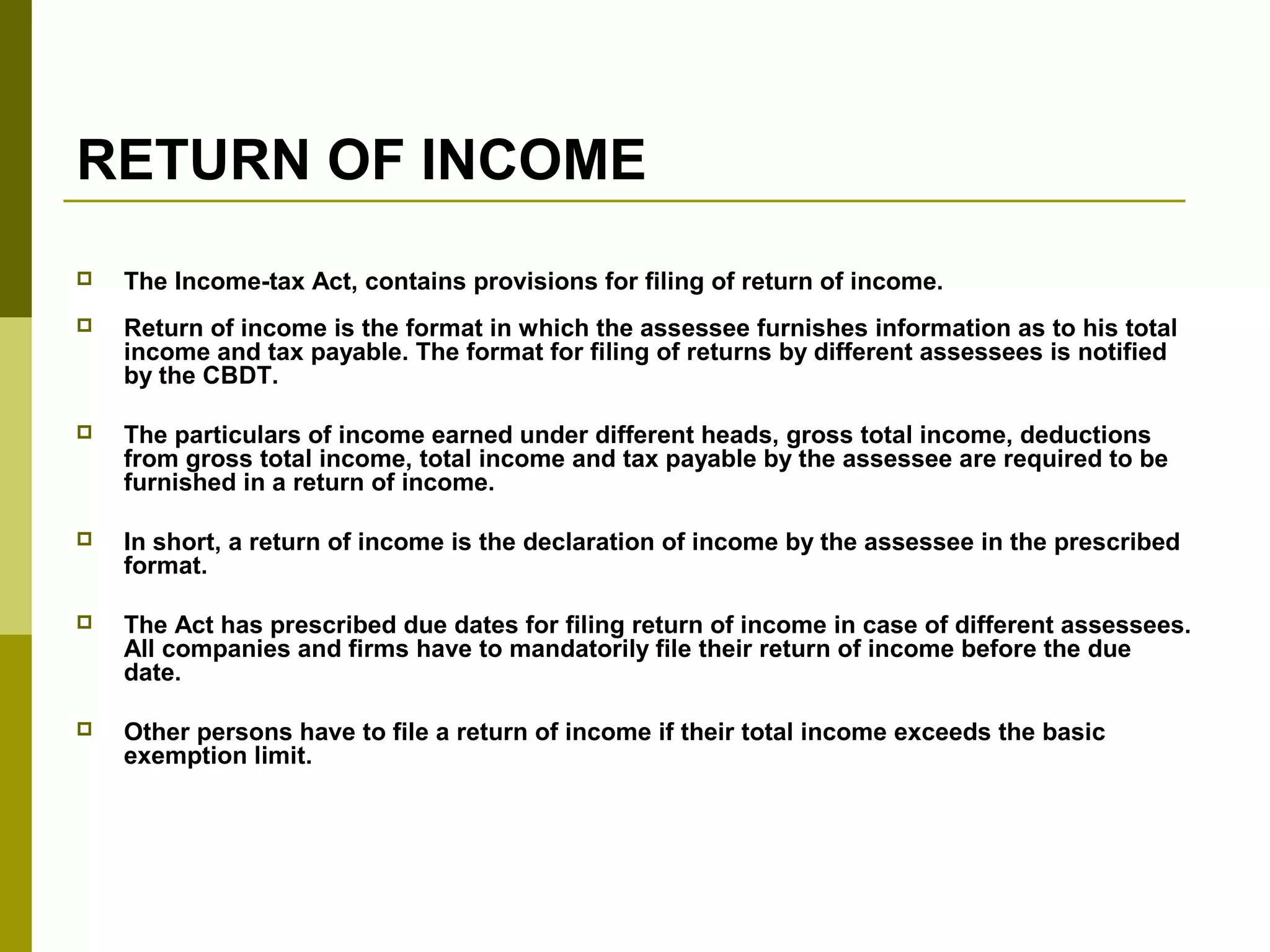RETURN OF INCOME
 The Income-tax Act, contains provisions for filing of return of income.
 Return of income is the format in which the assessee furnishes information as to his total
income and tax payable. The format for filing of returns by different assessees is notified
by the CBDT.
 The particulars of income earned under different heads, gross total income, deductions
from gross total income, total income and tax payable by the assessee are required to be
furnished in a return of income.
 In short, a return of income is the declaration of income by the assessee in the prescribed
format.
 The Act has prescribed due dates for filing return of income in case of different assessees.
All companies and firms have to mandatorily file their return of income before the due
date.
 Other persons have to file a return of income if their total income exceeds the basic
exemption limit.
 