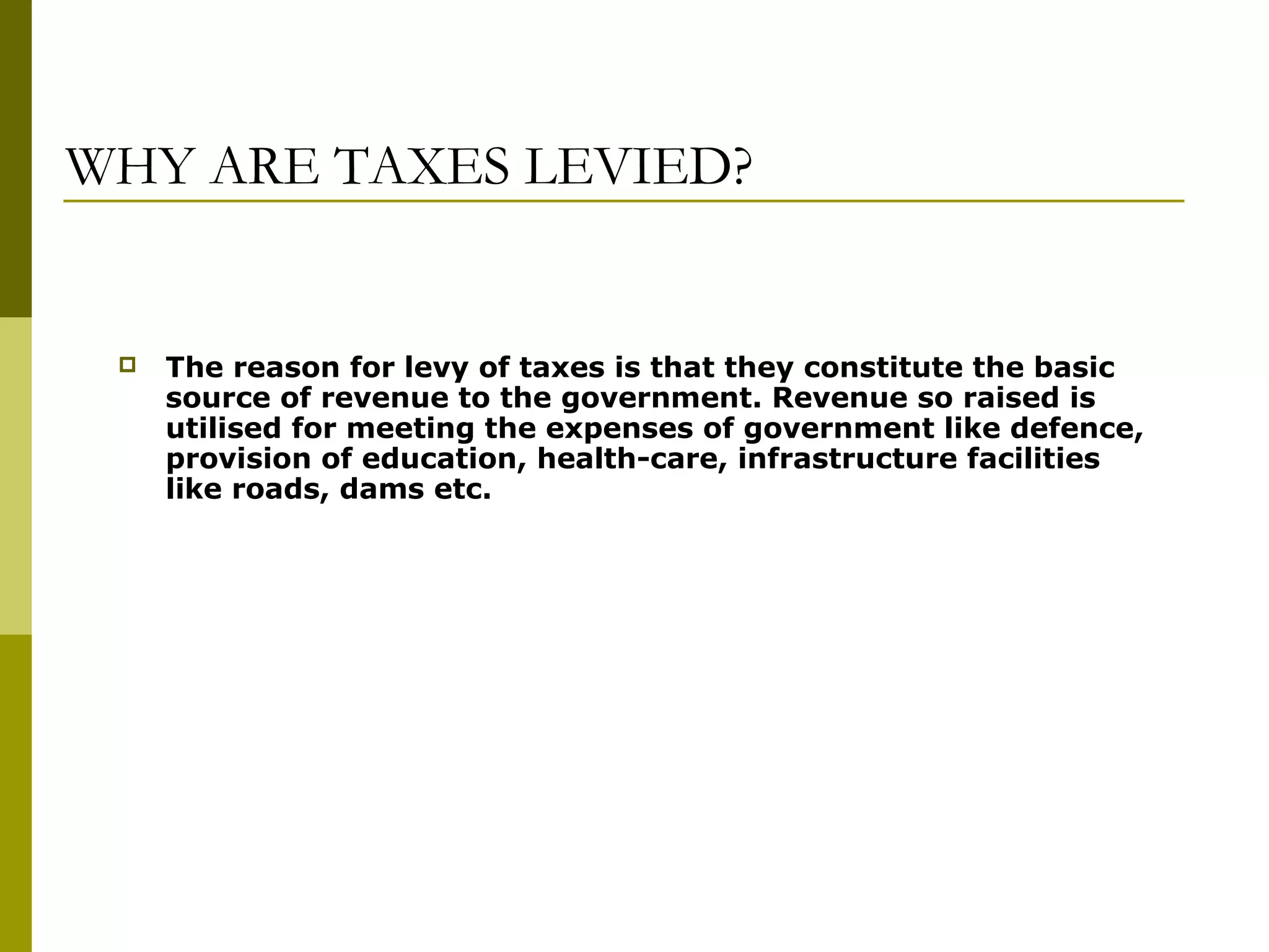 WHY ARE TAXES LEVIED?
 The reason for levy of taxes is that they constitute the basic
source of revenue to the government. Revenue so raised is
utilised for meeting the expenses of government like defence,
provision of education, health-care, infrastructure facilities
like roads, dams etc.
 