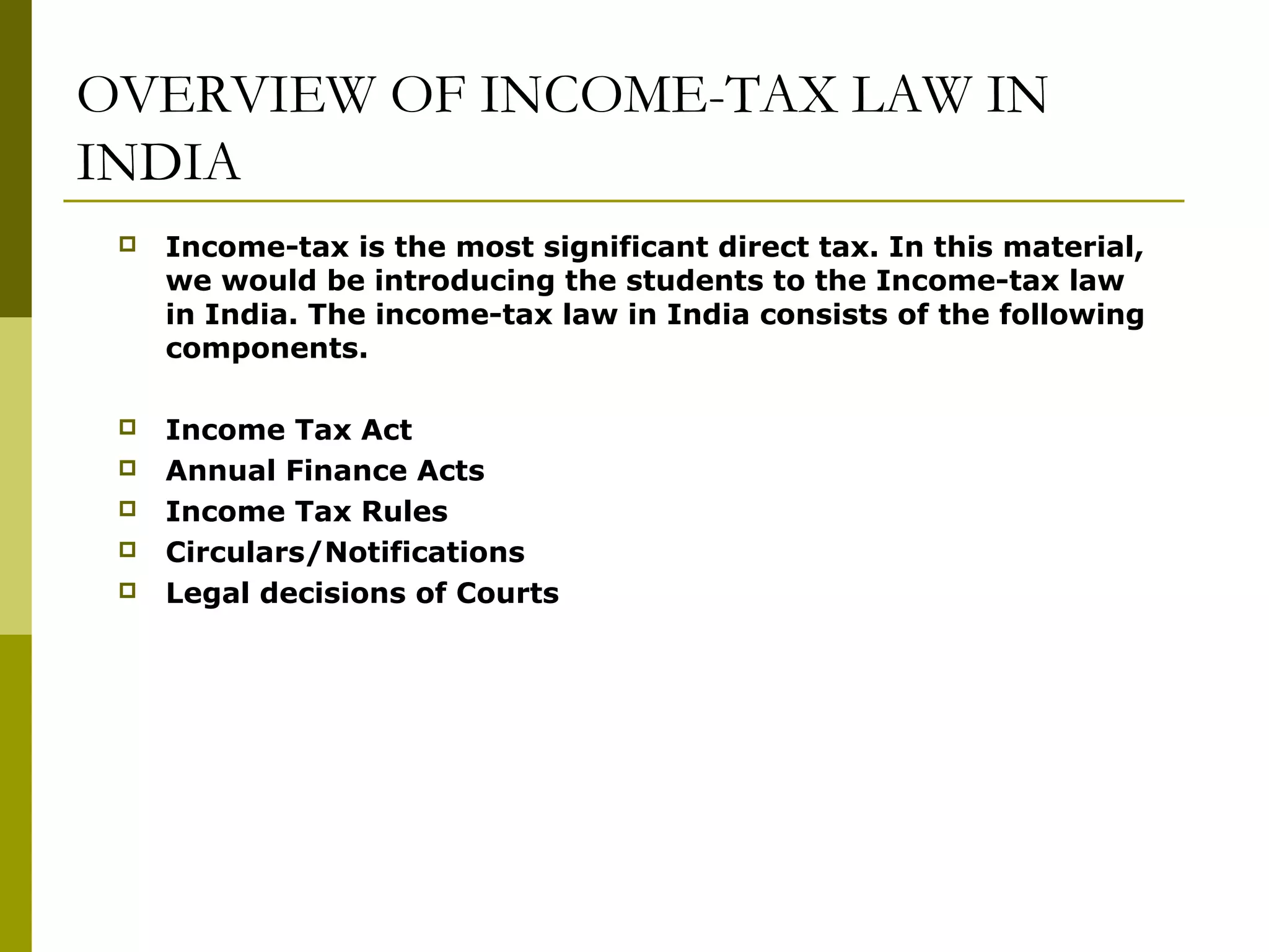 OVERVIEW OF INCOME-TAX LAW IN
INDIA
 Income-tax is the most significant direct tax. In this material,
we would be introducing the students to the Income-tax law
in India. The income-tax law in India consists of the following
components.
 Income Tax Act
 Annual Finance Acts
 Income Tax Rules
 Circulars/Notifications
 Legal decisions of Courts
 