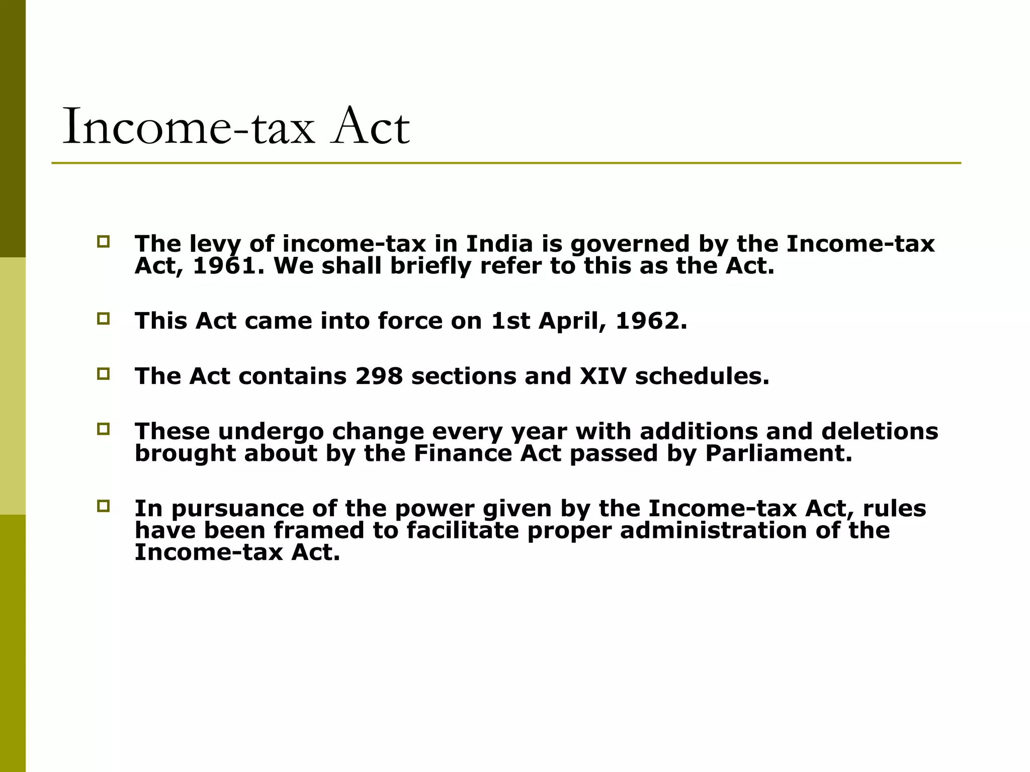 Income-tax Act
 The levy of income-tax in India is governed by the Income-tax
Act, 1961. We shall briefly refer to this as the Act.
 This Act came into force on 1st April, 1962.
 The Act contains 298 sections and XIV schedules.
 These undergo change every year with additions and deletions
brought about by the Finance Act passed by Parliament.
 In pursuance of the power given by the Income-tax Act, rules
have been framed to facilitate proper administration of the
Income-tax Act.
 