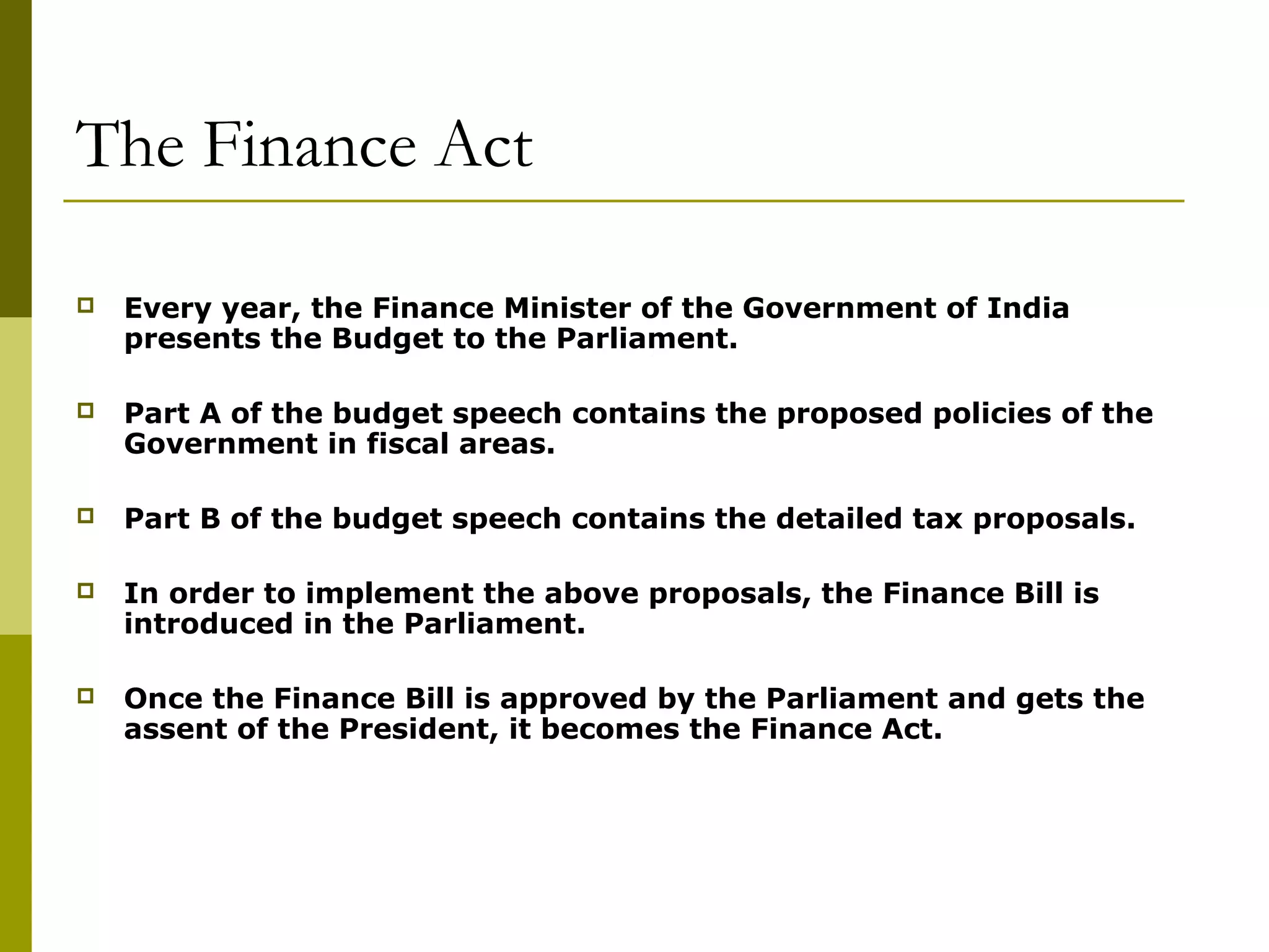 The Finance Act
 Every year, the Finance Minister of the Government of India
presents the Budget to the Parliament.
 Part A of the budget speech contains the proposed policies of the
Government in fiscal areas.
 Part B of the budget speech contains the detailed tax proposals.
 In order to implement the above proposals, the Finance Bill is
introduced in the Parliament.
 Once the Finance Bill is approved by the Parliament and gets the
assent of the President, it becomes the Finance Act.
 