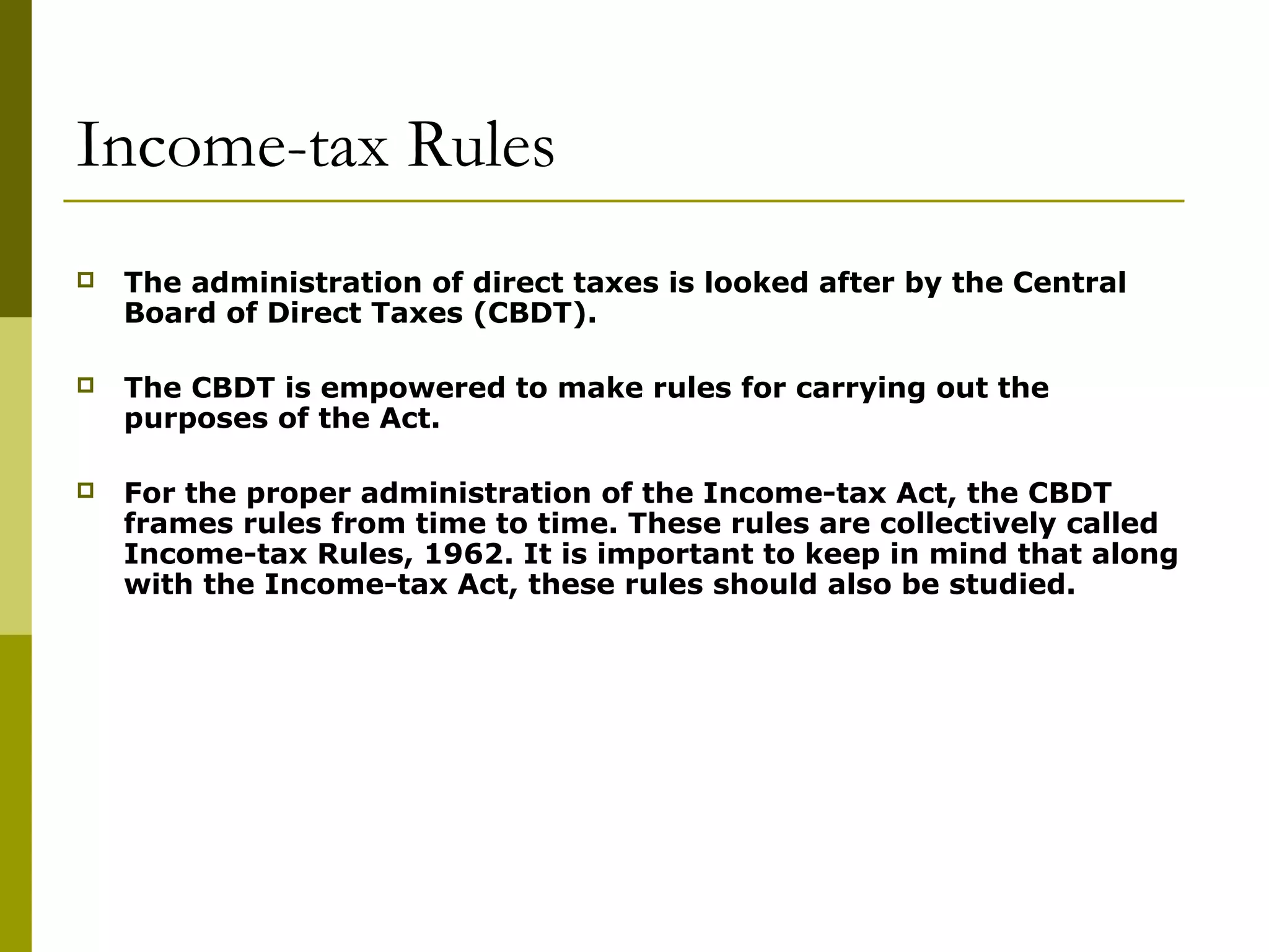 Income-tax Rules
 The administration of direct taxes is looked after by the Central
Board of Direct Taxes (CBDT).
 The CBDT is empowered to make rules for carrying out the
purposes of the Act.
 For the proper administration of the Income-tax Act, the CBDT
frames rules from time to time. These rules are collectively called
Income-tax Rules, 1962. It is important to keep in mind that along
with the Income-tax Act, these rules should also be studied.
 