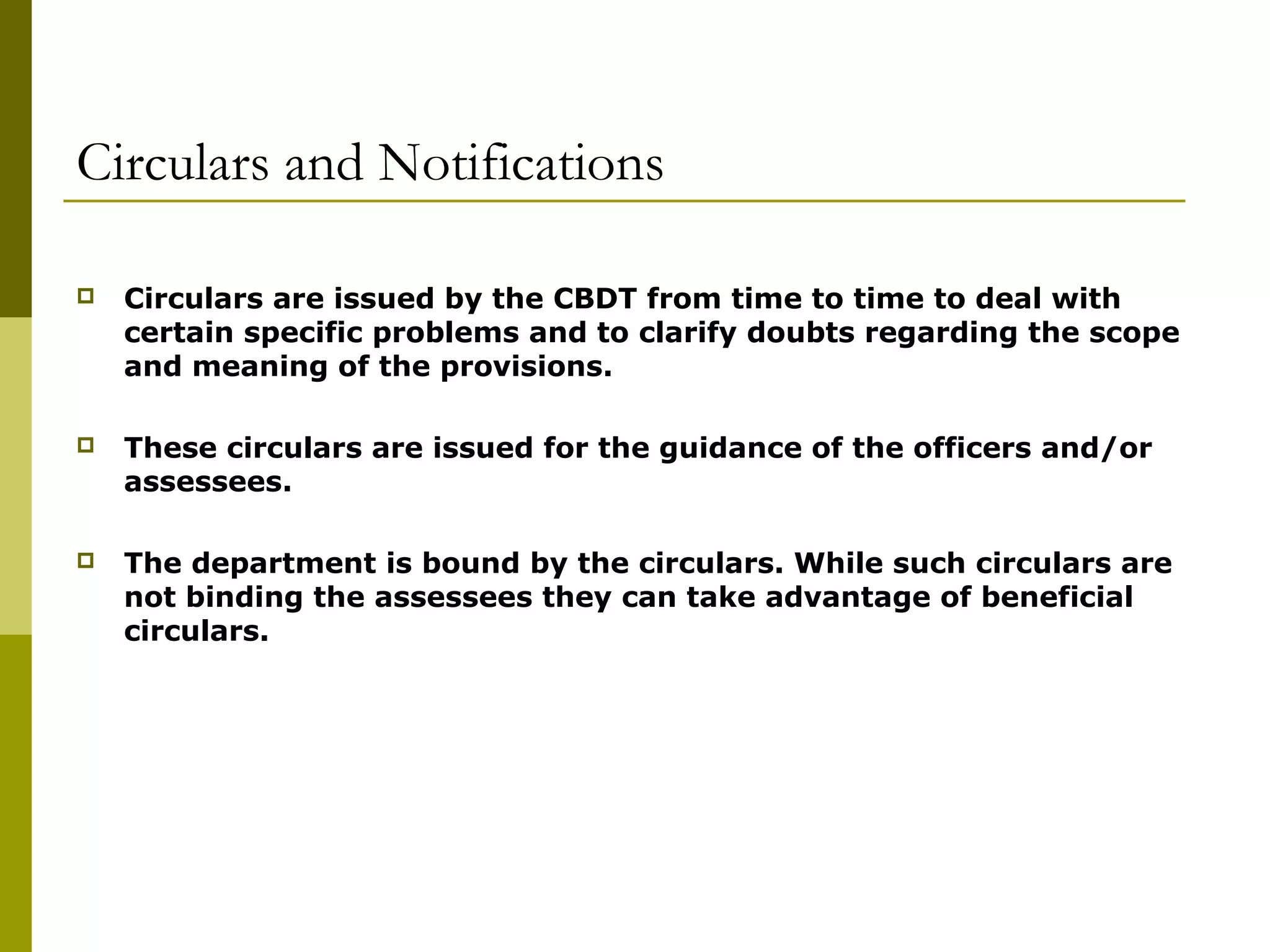Circulars and Notifications
 Circulars are issued by the CBDT from time to time to deal with
certain specific problems and to clarify doubts regarding the scope
and meaning of the provisions.
 These circulars are issued for the guidance of the officers and/or
assessees.
 The department is bound by the circulars. While such circulars are
not binding the assessees they can take advantage of beneficial
circulars.
 