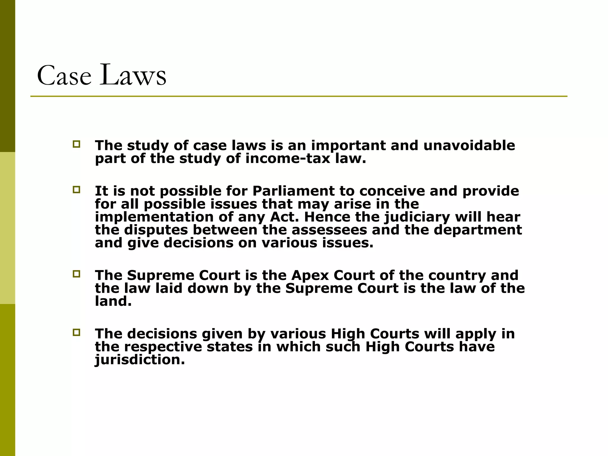 Case Laws
 The study of case laws is an important and unavoidable
part of the study of income-tax law.
 It is not possible for Parliament to conceive and provide
for all possible issues that may arise in the
implementation of any Act. Hence the judiciary will hear
the disputes between the assessees and the department
and give decisions on various issues.
 The Supreme Court is the Apex Court of the country and
the law laid down by the Supreme Court is the law of the
land.
 The decisions given by various High Courts will apply in
the respective states in which such High Courts have
jurisdiction.
 