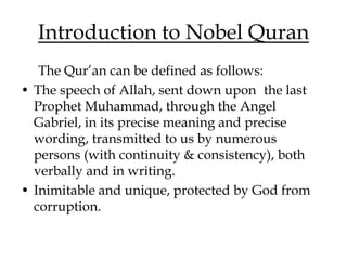 Introduction to Nobel Quran
The Qur’an can be defined as follows:
• The speech of Allah, sent down upon the last
Prophet Muhammad, through the Angel
Gabriel, in its precise meaning and precise
wording, transmitted to us by numerous
persons (with continuity & consistency), both
verbally and in writing.
• Inimitable and unique, protected by God from
corruption.
 