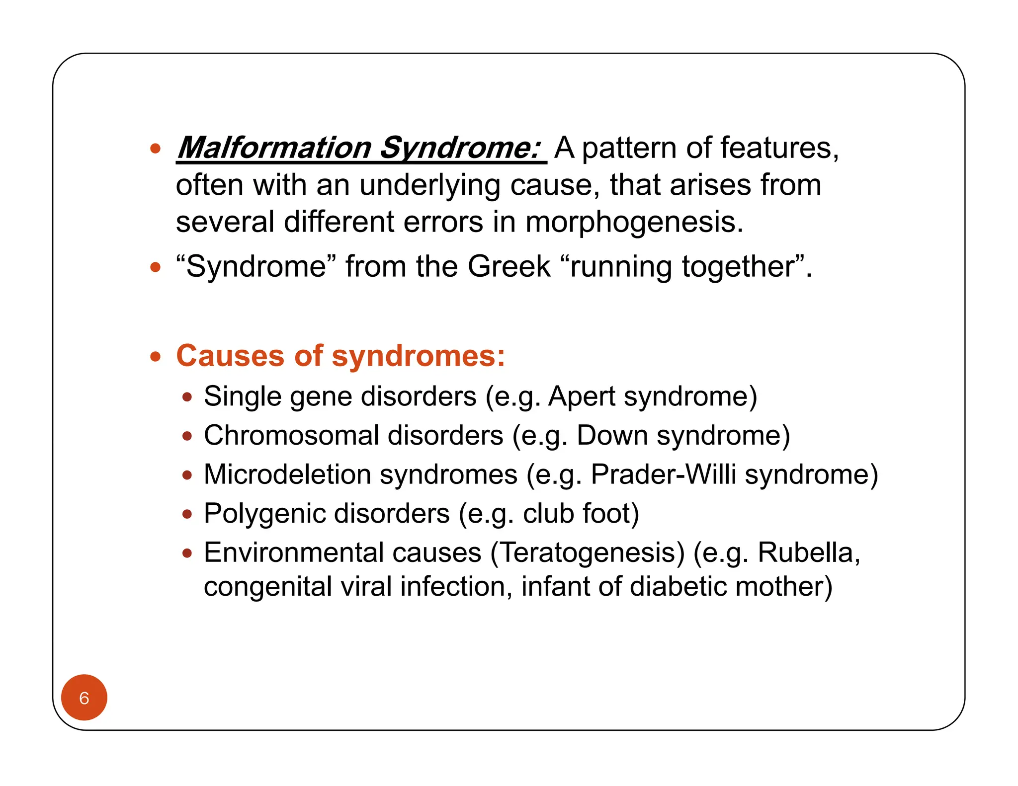 y Malformation Syndrome: A pattern of features
y Malformation Syndrome: A pattern of features,
often with an underlying cause, that arises from
several different errors in morphogenesis.
y “Syndrome” from the Greek “running together”.
y Causes of syndromes:
y Single gene disorders (e.g. Apert syndrome)
y Chromosomal disorders (e.g. Down syndrome)
Chromosomal disorders (e.g. Down syndrome)
y Microdeletion syndromes (e.g. Prader-Willi syndrome)
y Polygenic disorders (e.g. club foot)
( ) (
y Environmental causes (Teratogenesis) (e.g. Rubella,
congenital viral infection, infant of diabetic mother)
6
 