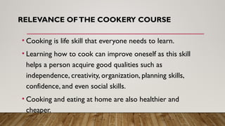 RELEVANCE OFTHE COOKERY COURSE
• Cooking is life skill that everyone needs to learn.
• Learning how to cook can improve oneself as this skill
helps a person acquire good qualities such as
independence, creativity, organization, planning skills,
confidence, and even social skills.
• Cooking and eating at home are also healthier and
cheaper.
 
