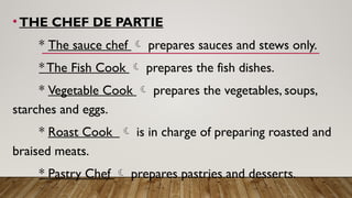 •THE CHEF DE PARTIE
* The sauce chef  prepares sauces and stews only.
* The Fish Cook  prepares the fish dishes.
* Vegetable Cook  prepares the vegetables, soups,
starches and eggs.
* Roast Cook  is in charge of preparing roasted and
braised meats.
* Pastry Chef  prepares pastries and desserts.
 