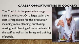 CAREER OPPORTUNITIES IN COOKERY
•The Chef  is the person in charge
inside the kitchen. On a large scale, the
chef is responsible for the production
including menu planning, purchasing,
costing, and planning of the schedules of
the staff as well as the hiring and training
of people.
 