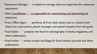 • Restaurant Manager  is tasked to manage, lead, and supervise the restaurant
operations.
• Sales Coordinator  is responsible for representing and advertising the
restaurant.
• Front Office Agent  performs all front desk duties such as check-in and
check out, reservations, phone messages, and special requests from the guest.
• Food Stylist  prepares the food for photography in books, magazines, and
other publications.
• Food writer  writes articles and blogs for food industry journals and other
publications.
 