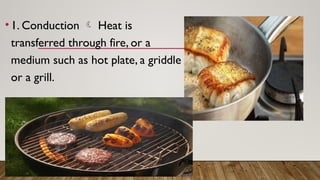 • 1. Conduction  Heat is
transferred through fire, or a
medium such as hot plate, a griddle
or a grill.
 