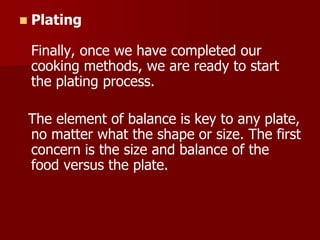  Plating
Finally, once we have completed our
cooking methods, we are ready to start
the plating process.
The element of balance is key to any plate,
no matter what the shape or size. The first
concern is the size and balance of the
food versus the plate.
 