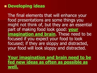  Developing ideas
The final elements that will enhance your
food presentations are some things you
might not think of, but they are an essential
part of making food look good: your
imagination and brain. These need to be
focused if you expect your food to look
focused; if they are sloppy and distracted,
your food will look sloppy and distracted.
Your imagination and brain need to be
fed new ideas as often as possible as
well.
 