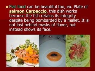  Flat food can be beautiful too, ex. Plate of
salmon Carpaccio, this dish works
because the fish retains its integrity
despite being bombarded by a mallet. It is
not lost behind masks of flavor, but
instead shows its face.
 