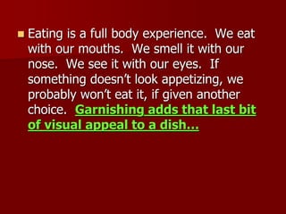  Eating is a full body experience. We eat
with our mouths. We smell it with our
nose. We see it with our eyes. If
something doesn’t look appetizing, we
probably won’t eat it, if given another
choice. Garnishing adds that last bit
of visual appeal to a dish…
 