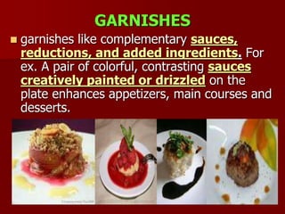 GARNISHES
 garnishes like complementary sauces,
reductions, and added ingredients. For
ex. A pair of colorful, contrasting sauces
creatively painted or drizzled on the
plate enhances appetizers, main courses and
desserts.
 