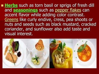  Herbs such as torn basil or sprigs of fresh dill
and seasonings such as pepper flakes can
accent flavor while adding color contrast.
Greens like curly endive, cress, pea shoots or
nuts and seeds such as black mustard, cracked
coriander, and sunflower also add taste and
visual interest.
 