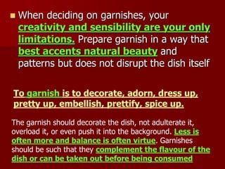  When deciding on garnishes, your
creativity and sensibility are your only
limitations. Prepare garnish in a way that
best accents natural beauty and
patterns but does not disrupt the dish itself
To garnish is to decorate, adorn, dress up,
pretty up, embellish, prettify, spice up.
The garnish should decorate the dish, not adulterate it,
overload it, or even push it into the background. Less is
often more and balance is often virtue. Garnishes
should be such that they complement the flavour of the
dish or can be taken out before being consumed
 