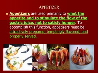 APPETIZER
 Appetizers are used primarily to whet the
appetite and to stimulate the flow of the
gastric juice, not to satisfy hunger. To
accomplish this function, appetizers must be
attractively prepared, temptingly flavored, and
properly served.
 