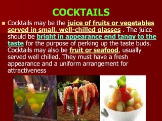 COCKTAILS
 Cocktails may be the juice of fruits or vegetables
served in small, well-chilled glasses . The juice
should be bright in appearance end tangy to the
taste for the purpose of perking up the taste buds.
Cocktails may also be fruit or seafood, usually
served well chilled. They must have a fresh
appearance and a uniform arrangement for
attractiveness
 