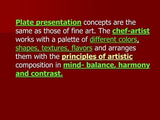 Plate presentation concepts are the
same as those of fine art. The chef-artist
works with a palette of different colors,
shapes, textures, flavors and arranges
them with the principles of artistic
composition in mind- balance, harmony
and contrast.
 