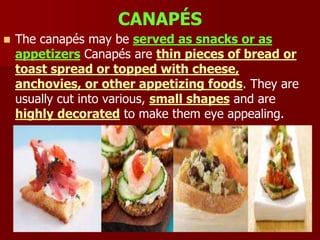CANAPÉS
 The canapés may be served as snacks or as
appetizers Canapés are thin pieces of bread or
toast spread or topped with cheese,
anchovies, or other appetizing foods. They are
usually cut into various, small shapes and are
highly decorated to make them eye appealing.
 