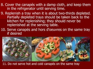 8. Cover the canapés with a damp cloth, and keep them
in the refrigerator until serving time.
9. Replenish a tray when it is about two-thirds depleted.
Partially depleted trays should be taken back to the
kitchen for replenishing; they should never be
replenished at the serving table.
10. Serve canapés and hors d'oeuvres on the same tray
if desired
11. Do not serve hot and cold canapés on the same tray
 