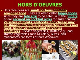 HORS D'OEUVRES
 Hors d'oeuvres are small portions of highly
seasoned food. They are often called finger foods,
since they are bite size to be eaten with the fingers
or are secured on cocktail picks for easy handling.
Varieties of meats, seafoods, and cheese may
be shaped into bite-size croquettes or balls and
fried, baked, or broiled and served as
appetizers.. Pickled vegetables, stuffed e.g., and
stuffed vegetables such as celery, olives, and
mushrooms are forms of hors d'oeuvres
 