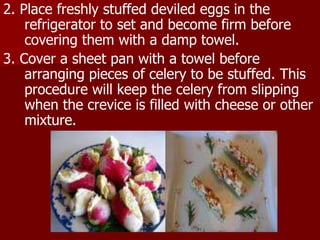 2. Place freshly stuffed deviled eggs in the
refrigerator to set and become firm before
covering them with a damp towel.
3. Cover a sheet pan with a towel before
arranging pieces of celery to be stuffed. This
procedure will keep the celery from slipping
when the crevice is filled with cheese or other
mixture.
 