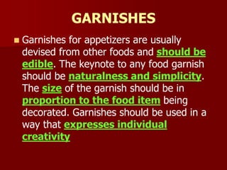 GARNISHES
 Garnishes for appetizers are usually
devised from other foods and should be
edible. The keynote to any food garnish
should be naturalness and simplicity.
The size of the garnish should be in
proportion to the food item being
decorated. Garnishes should be used in a
way that expresses individual
creativity
 