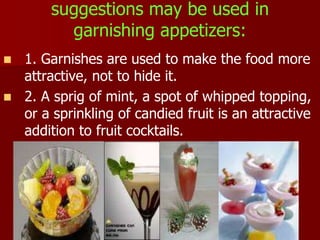 suggestions may be used in
garnishing appetizers:
 1. Garnishes are used to make the food more
attractive, not to hide it.
 2. A sprig of mint, a spot of whipped topping,
or a sprinkling of candied fruit is an attractive
addition to fruit cocktails.
 