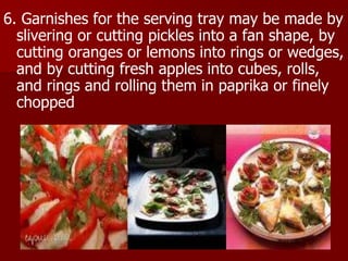 6. Garnishes for the serving tray may be made by
slivering or cutting pickles into a fan shape, by
cutting oranges or lemons into rings or wedges,
and by cutting fresh apples into cubes, rolls,
and rings and rolling them in paprika or finely
chopped
 