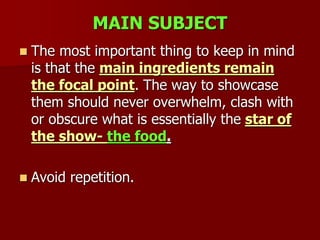 MAIN SUBJECT
 The most important thing to keep in mind
is that the main ingredients remain
the focal point. The way to showcase
them should never overwhelm, clash with
or obscure what is essentially the star of
the show- the food.
 Avoid repetition.
 