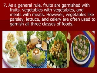 7. As a general rule, fruits are garnished with
fruits, vegetables with vegetables, and
meats with meats. However, vegetables like
parsley, lettuce, and celery are often used to
garnish all three classes of foods.
 
