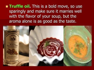  Truffle oil. This is a bold move, so use
sparingly and make sure it marries well
with the flavor of your soup, but the
aroma alone is as good as the taste.
 