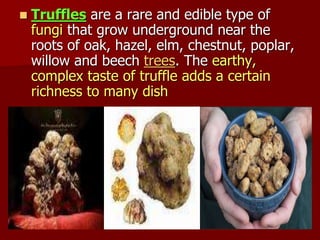  Truffles are a rare and edible type of
fungi that grow underground near the
roots of oak, hazel, elm, chestnut, poplar,
willow and beech trees. The earthy,
complex taste of truffle adds a certain
richness to many dish
 