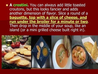  A crostini. You can always add little toasted
croutons, but this looks fancier and adds
another dimension of flavor. Slice a round of a
baguette, top with a slice of cheese, and
run under the broiler for a minute or two.
Then drop in the middle of your soup, like an
island (or a mini grilled cheese built right in).
 