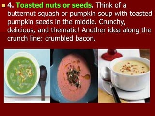  4. Toasted nuts or seeds. Think of a
butternut squash or pumpkin soup with toasted
pumpkin seeds in the middle. Crunchy,
delicious, and thematic! Another idea along the
crunch line: crumbled bacon.
 