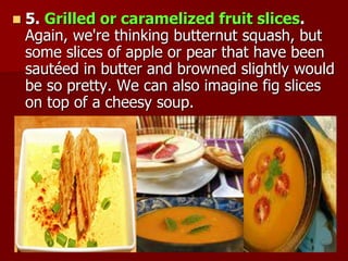  5. Grilled or caramelized fruit slices.
Again, we're thinking butternut squash, but
some slices of apple or pear that have been
sautéed in butter and browned slightly would
be so pretty. We can also imagine fig slices
on top of a cheesy soup.
 