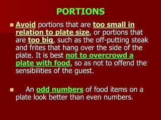 PORTIONS
 Avoid portions that are too small in
relation to plate size, or portions that
are too big, such as the off-putting steak
and frites that hang over the side of the
plate. It is best not to overcrowd a
plate with food, so as not to offend the
sensibilities of the guest.
 An odd numbers of food items on a
plate look better than even numbers.
 