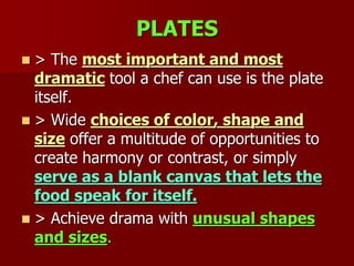 PLATES
 > The most important and most
dramatic tool a chef can use is the plate
itself.
 > Wide choices of color, shape and
size offer a multitude of opportunities to
create harmony or contrast, or simply
serve as a blank canvas that lets the
food speak for itself.
 > Achieve drama with unusual shapes
and sizes.
 