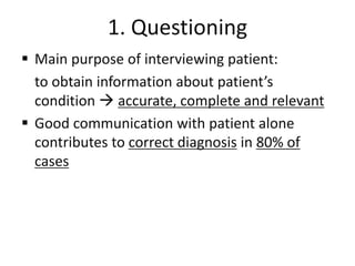 1. Questioning
 Main purpose of interviewing patient:
to obtain information about patient’s
condition  accurate, complete and relevant
 Good communication with patient alone
contributes to correct diagnosis in 80% of
cases
 