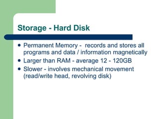 Storage - Hard Disk Permanent Memory -  records and stores all programs and data / information magnetically Larger than RAM - average 12 - 120GB Slower - involves mechanical movement (read/write head, revolving disk) 