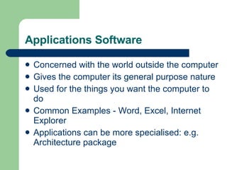 Applications Software Concerned with the world outside the computer Gives the computer its general purpose nature Used for the things you want the computer to do Common Examples - Word, Excel, Internet Explorer Applications can be more specialised: e.g. Architecture package 