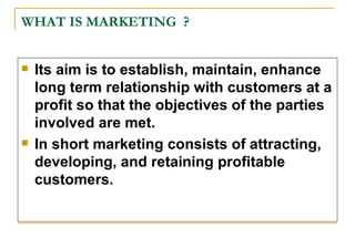 WHAT IS MARKETING  ? <ul><li>Its aim is to establish, maintain, enhance long term relationship with customers at a profit ...